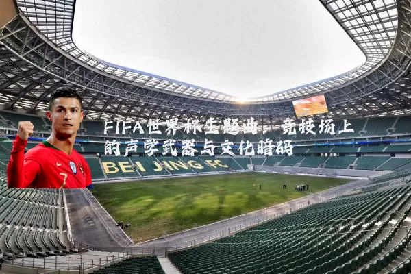 FIFA世界杯主题曲:竞技场上的声学武器与文化暗码