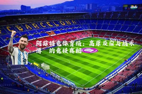 阿兹特克体育场：高原反应与战术博弈的竞技真相